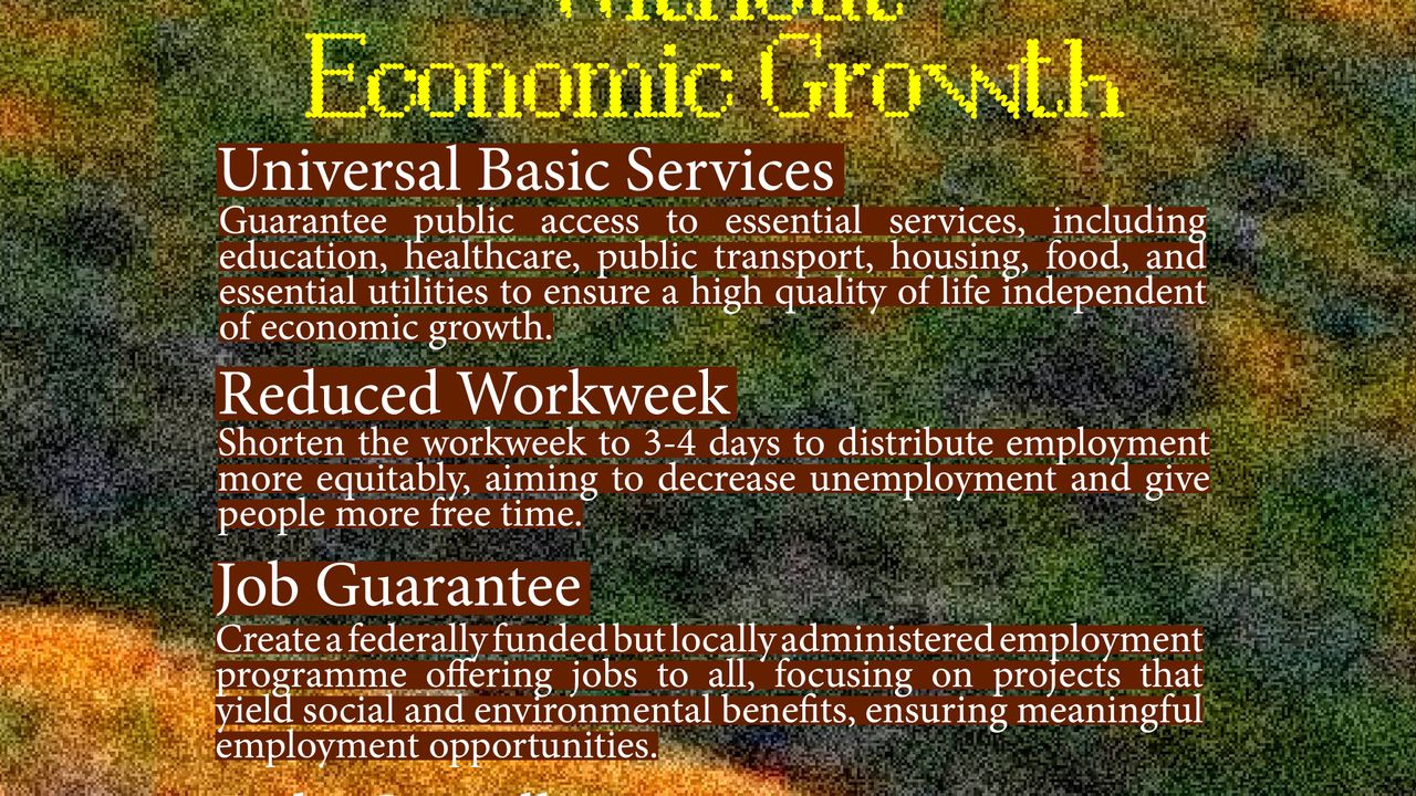 Increasing well being without economic growth. Universal basic services: guarantee public access to essential services, including education, healthcare, public transport, housing, food and essential utilities to ensure a high quality of life independent of economic growth. Reduced workweek: shorten the workweek to 3-4days do distribute employment more equitably, aiming to decrease unemployment and give people more free time. Job guarantee: create a federally funded but locally adminsitered employment programme offering jobs to all, focusing on projects that yield social and environmental benefits, ensuring meaningful employment opportunities. Debt cancellation: push for the cancellation of debts, particularly for countries in the Global South, to relieve economic constraints and allow for much-needed investment in public services