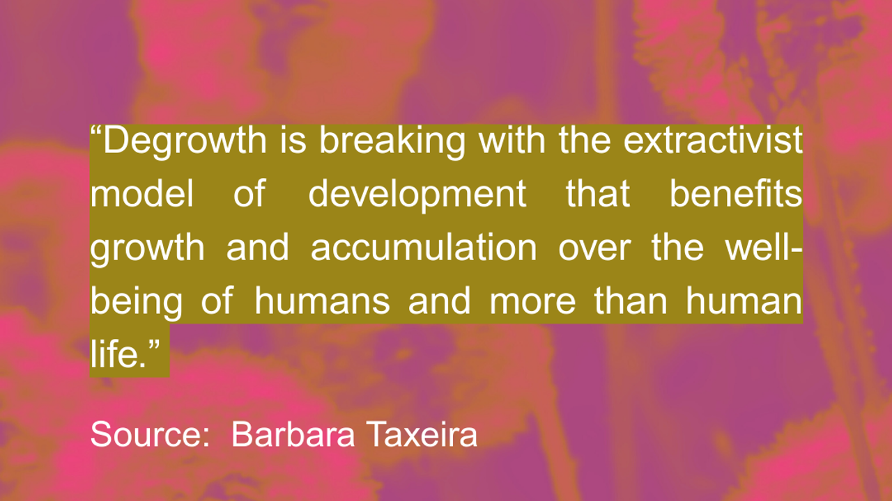 “Degrowth is breaking with the extractivist model of development that benefits growth and accumulation over the well-being of humans and more than human life.” Source: Barbara Taxeira