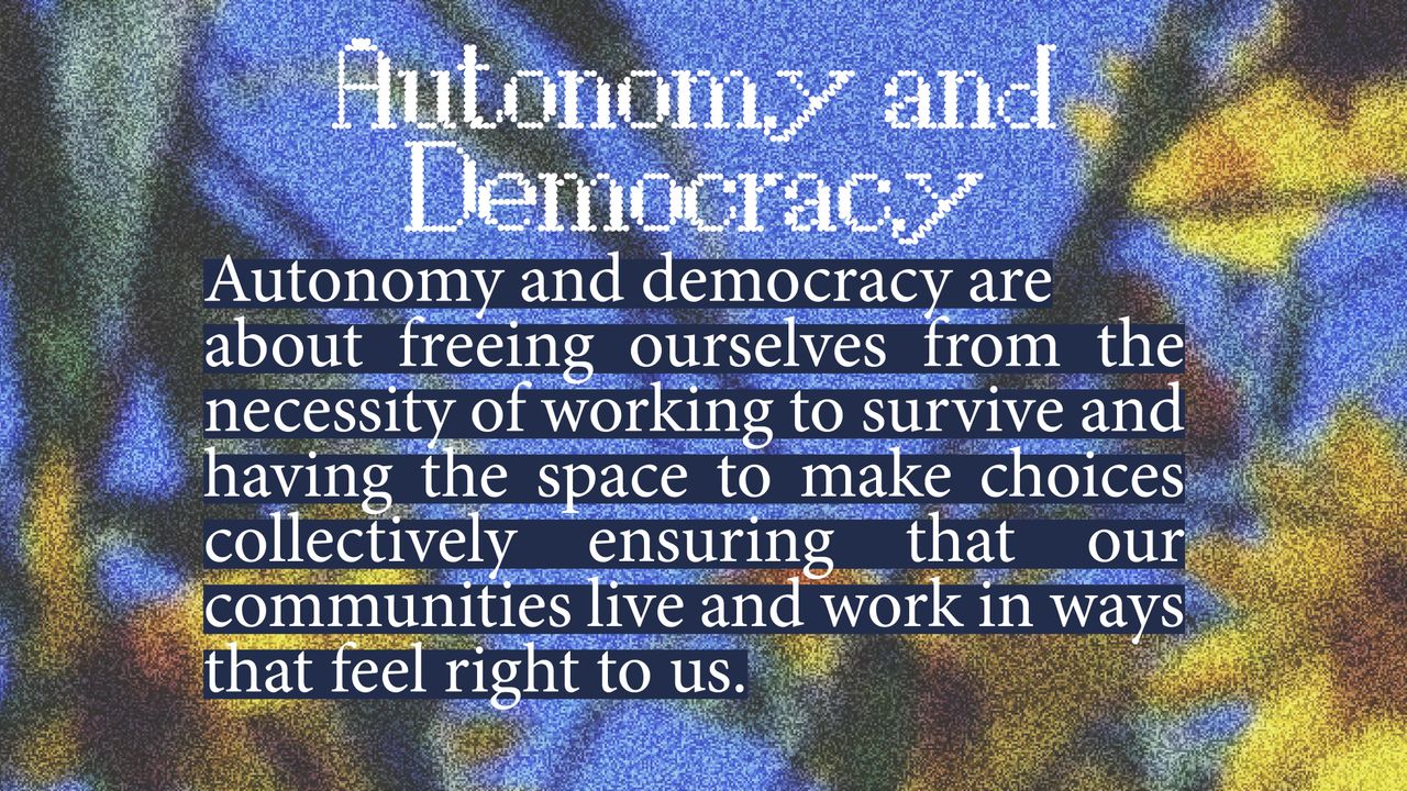 Autonomy & Democracy. Autonomy and democracy are about freeing ourselves from the necessity of working to survive and having the space to make choices collectively ensuring that our communities live and work in ways that feel right to us.