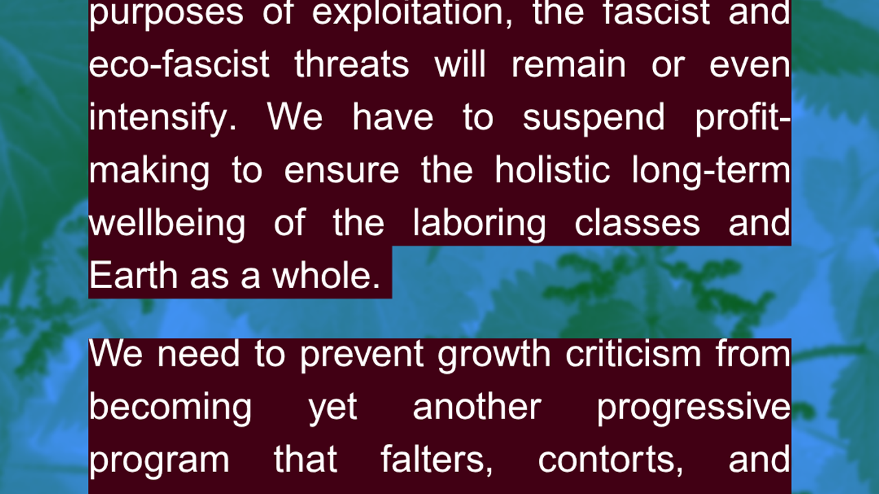 1) As long as growth criticism fails to confront the capitalist ruling class’s monopoly over private property for the purposes of exploitation, the fascist and eco-fascist threats will remain or even intensify. We have to suspend profit-making to ensure the holistic long-term wellbeing of the laboring classes and Earth as a whole. We need to prevent growth criticism from becoming yet another progressive program that falters, contorts, and crumbles while moving through “proper institutional channels”. Pratik Raghu