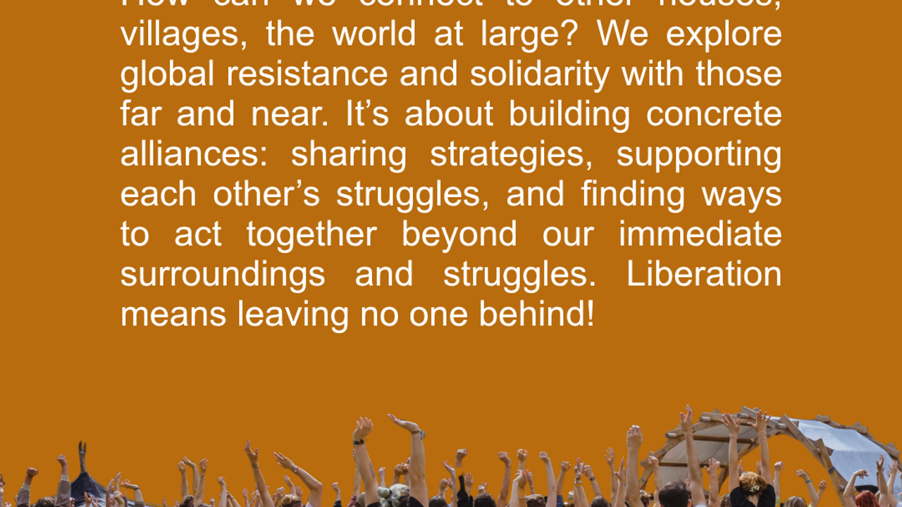 Connecting. How can we connect to other houses, villages, the world at large? We explore global resistance and solidarity with those far and near. It’s about building concrete alliances: sharing strategies, supporting each other’s struggles, and finding ways to act together beyond our immediate surroundings and struggles. Liberation means leaving no one behind!