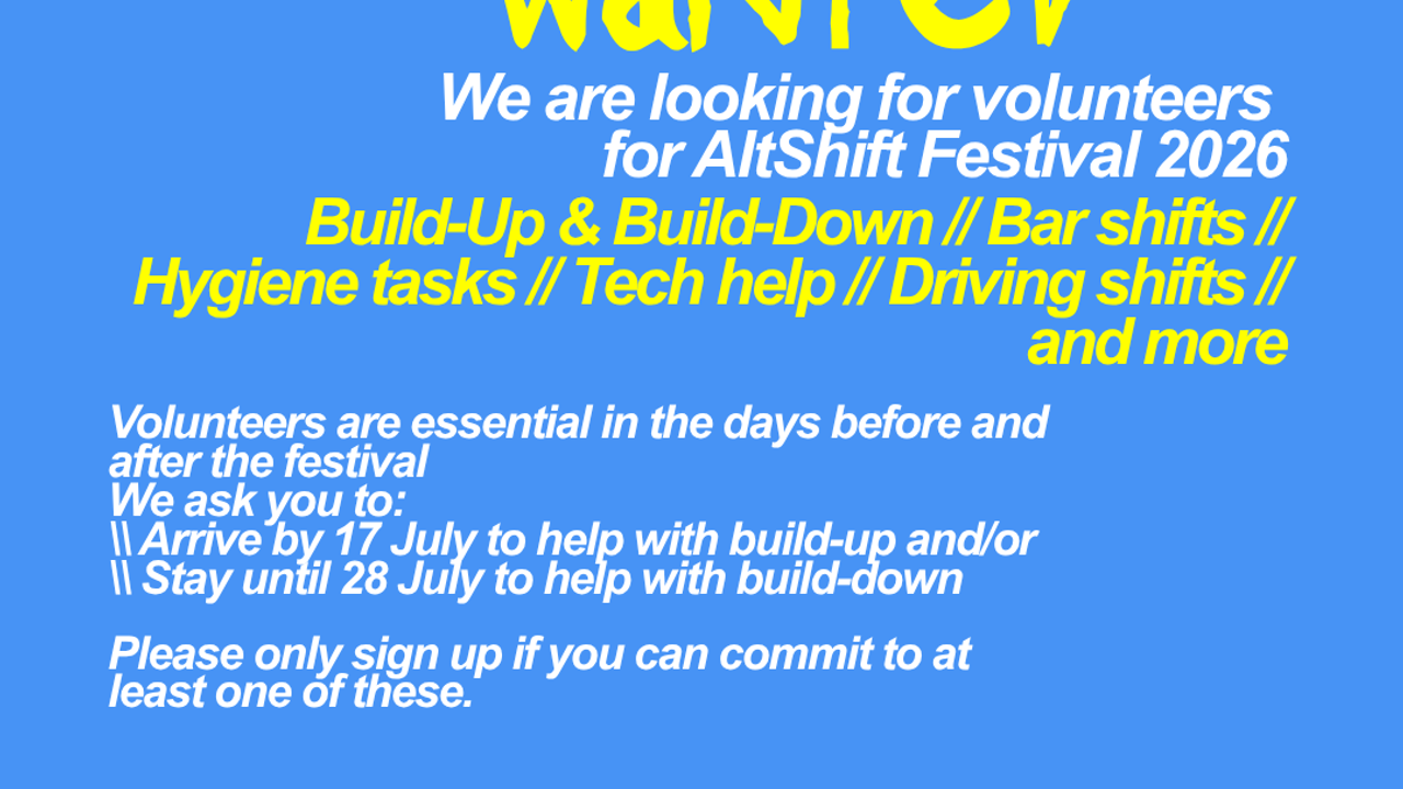 We are looking for volunteers  for AltShift Festival 2026. Build-Up & Build-Down // Bar shifts // Hygiene tasks // Tech help // Driving shifts // and more. Volunteers are essential in the days before and after the festival We ask you to: \\ Arrive by 17 July to help with build-up and/or \\ Stay until 28 July to help with build-down  Please only sign up if you can commit to at least one of these. Volunteering grants you full access to the festival + food & accomodation. Apply before May 15