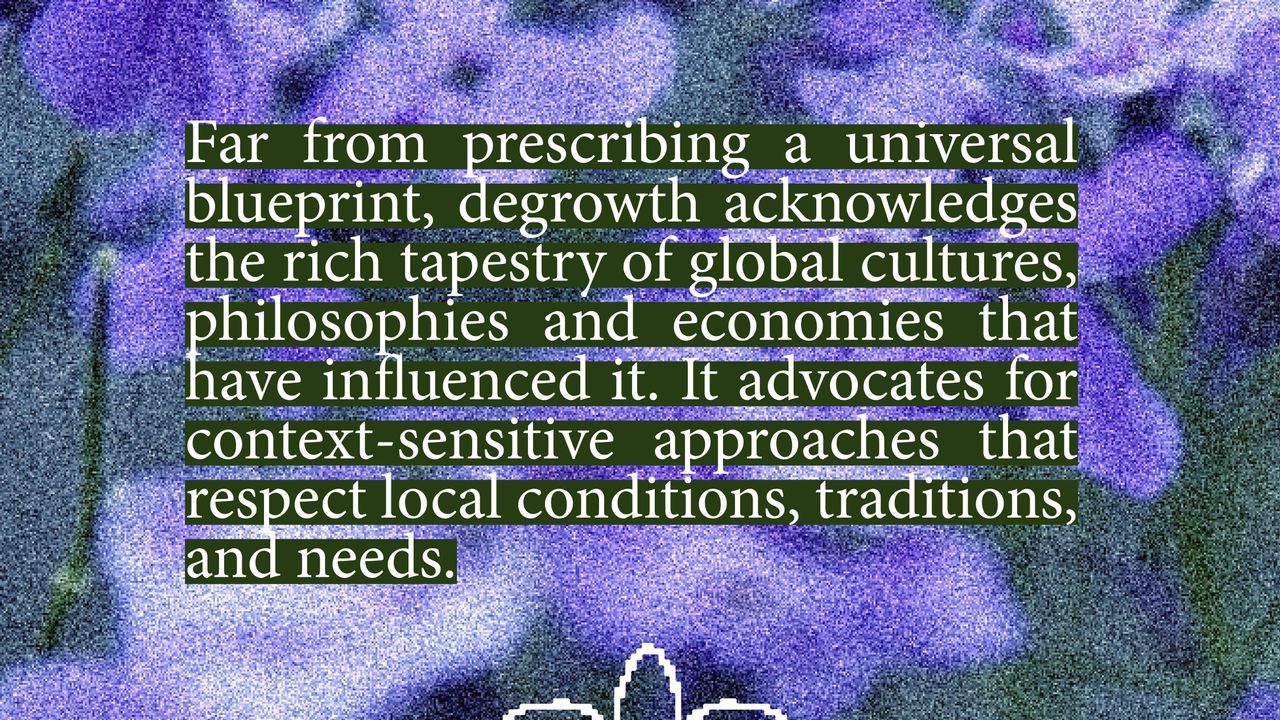 Degrowth as A One-Size-Fits-All Solution. Far from prescribing a universal blueprint, degrowth acknowledges the rich tapestry of global cultures, philosophies and economies that have influenced it. It advocates for context-sensitive approaches that respect local conditions, traditions, and needs.