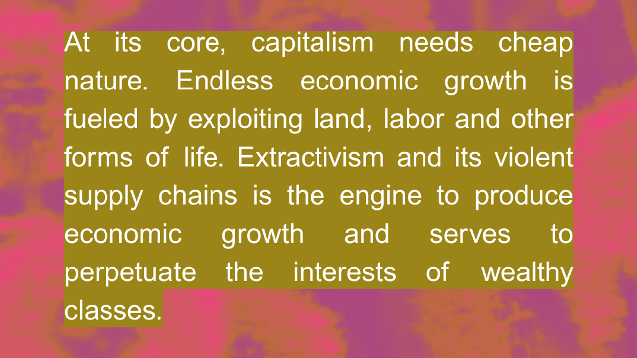 At its core, capitalism needs cheap nature. Endless economic growth is fueled by exploiting land, labor and other forms of life. Extractivism and its violent supply chains is the engine to produce economic growth and serves to perpetuate the interests of wealthy classes.  Source: FOE International