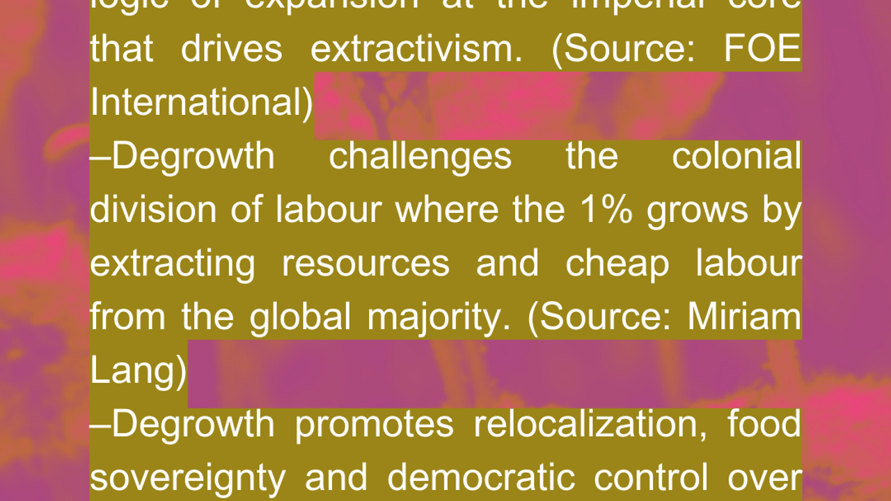 **How?**  –Degrowth directly targets the economic logic of expansion at the imperial core that drives extractivism. [(Source: FOE International)](https://assets.nationbuilder.com/foe/pages/2562/attachments/original/1660621207/143_softcopy.pdf?1660621207#page=7)  –Degrowth challenges the colonial division of labour where the 1% grows by extracting resources and cheap labour from the global majority. [(Source: Miriam Lang)](https://www.cambridge.org/core/services/aop-cambridge-core/content/view/CEFCE899C62C46DABEF00FE82C5BAFE5/S0260210524000147a.pdf/degrowth-global-asymmetries-and-ecosocial-justice-decolonial-perspectives-from-latin-america.pdf)  –Degrowth promotes relocalization, food sovereignty and democratic control over production. This reduces dependency on extractive industries [(Source: Science Direct](https://www.sciencedirect.com/science/article/abs/pii/S1877343517300179))