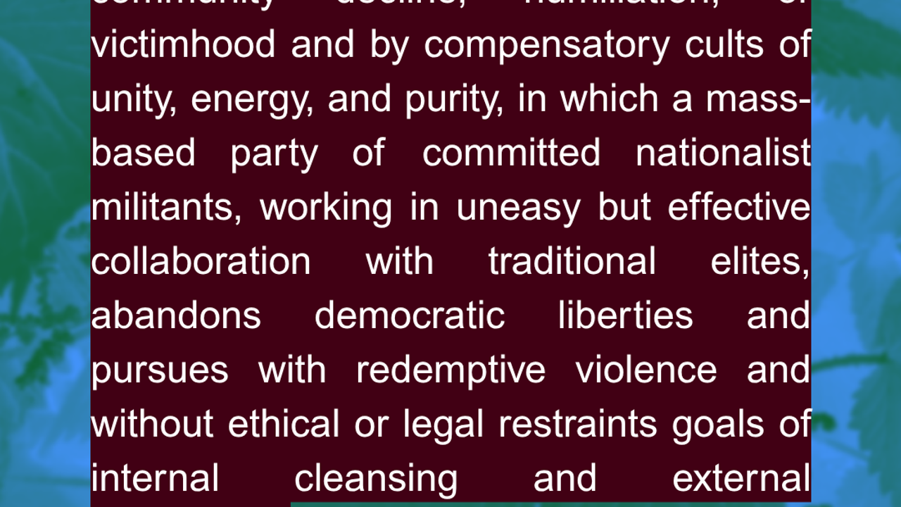 “Fascism is a form of political behavior marked by obsessive preoccupation with community decline, humiliation, or victimhood and by compensatory cults of unity, energy, and purity, in which a mass-based party of committed nationalist militants, working in uneasy but effective collaboration with traditional elites, abandons democratic liberties and pursues with redemptive violence and without ethical or legal restraints goals of internal cleansing and external expansion.” Source: Robert Paxon
