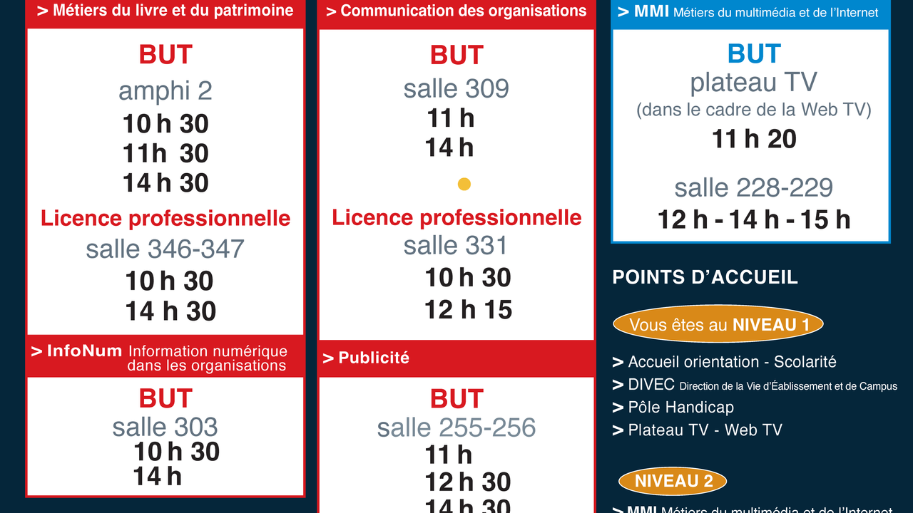 Les réunions d'information de la JPO.BUT Métiers du livre et du patrimoine : amphi 2 à 10h30, 11h30 et 14h30. Licences professionnelles Métiers du livre (Bibliothécaire, Libraire) : salle 346-347 à 10h30, 14h30. BUT Communication des organisations : salle 309 à 10h30, 11h30, 14h00. Licence professionnelle Communication éditoriale et digitale : salle 331 à 10h30, 12h15. BUT Information numérique dans les organisations : salle 303 à 10h30, 14h00. BUT Publicité : salle 255-256 à 11h, 12h30, 14h30. BUT Métiers du multimédia et de l'internet : plateau TV à 11h20, salle 228-229 à 12h, 14h, 15h
