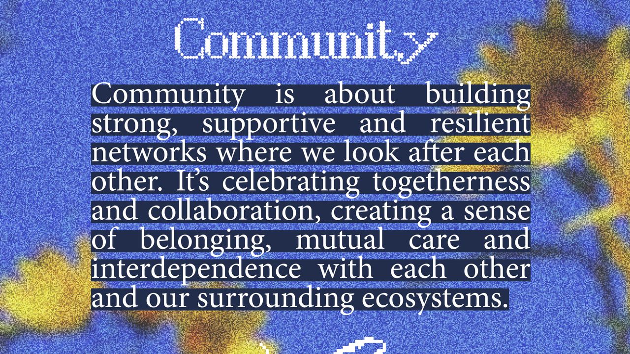 Community. Community is about building strong, supportive and resilient networks where we look after each other. It's celebrating togetherness and collaboration, creating a sense of belonging, mutual care and interdependence with each other and our surrounding ecosystems.