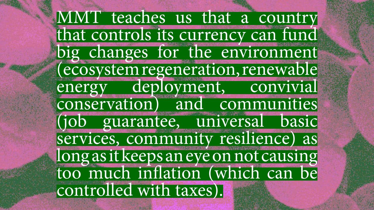 MMT teaches us that a country that controls its currency can fund big changes for the environment (ecosystem regeneration, renewable energy deployment, convivial conservation) and communities (job guarantee, universal basic services, community resilience) as long as it keeps an eye on not causing too much inflation (which can be controlled with taxes).
