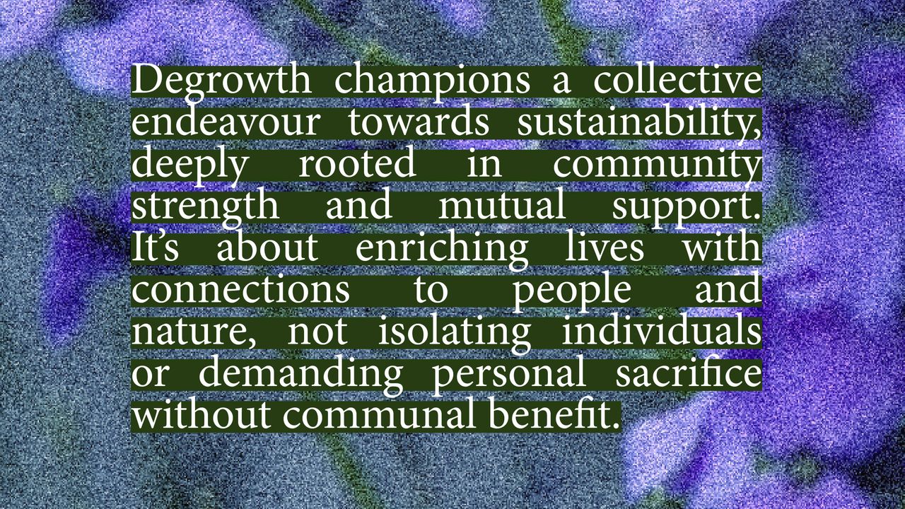 Degrowth Demands Only Individual Sacrifices. Degrowth champions a collective endeavour towards sustainability, deeply rooted in community strength and mutual support. It's about enriching lives with connections to people and nature, not isolating individuals or demanding personal sacrifice without communal benefit.