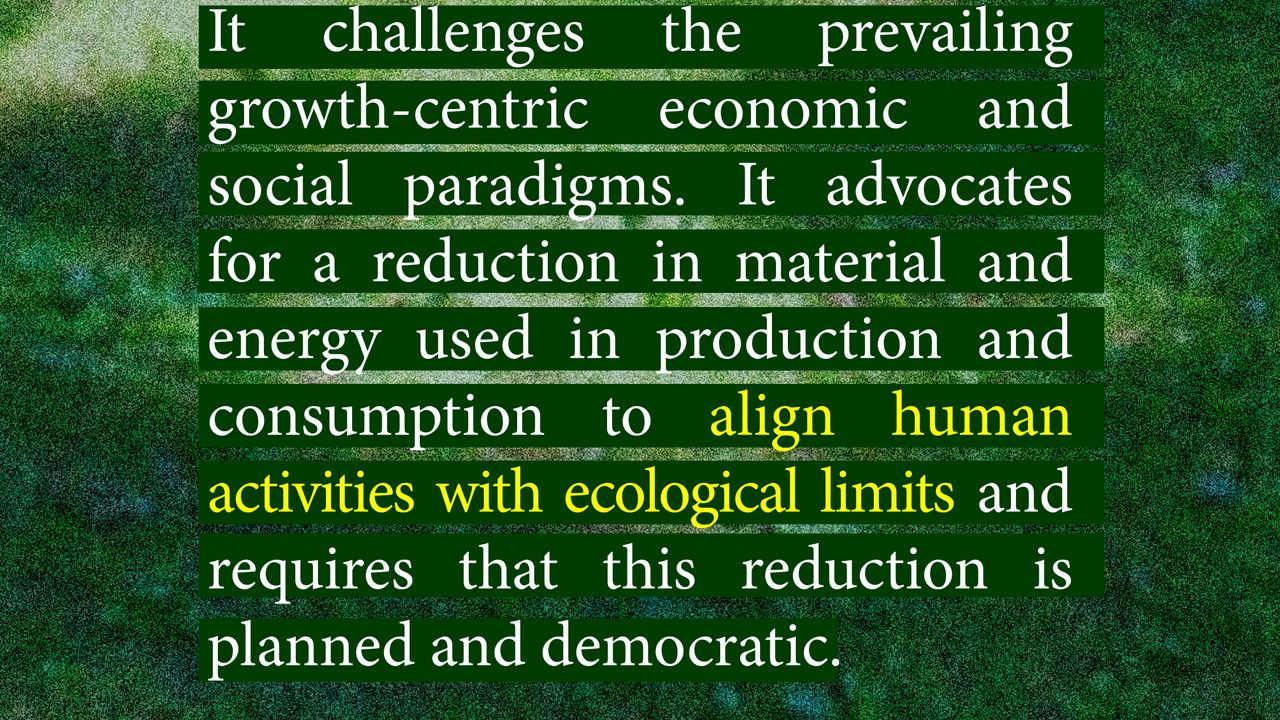 It challenges the prevailing growth-centric economic and social paradigms. It advocates for a reduction in material and energy used in production and consumption to align human activities with ecological limits and requires that this reduction is planned and democratic