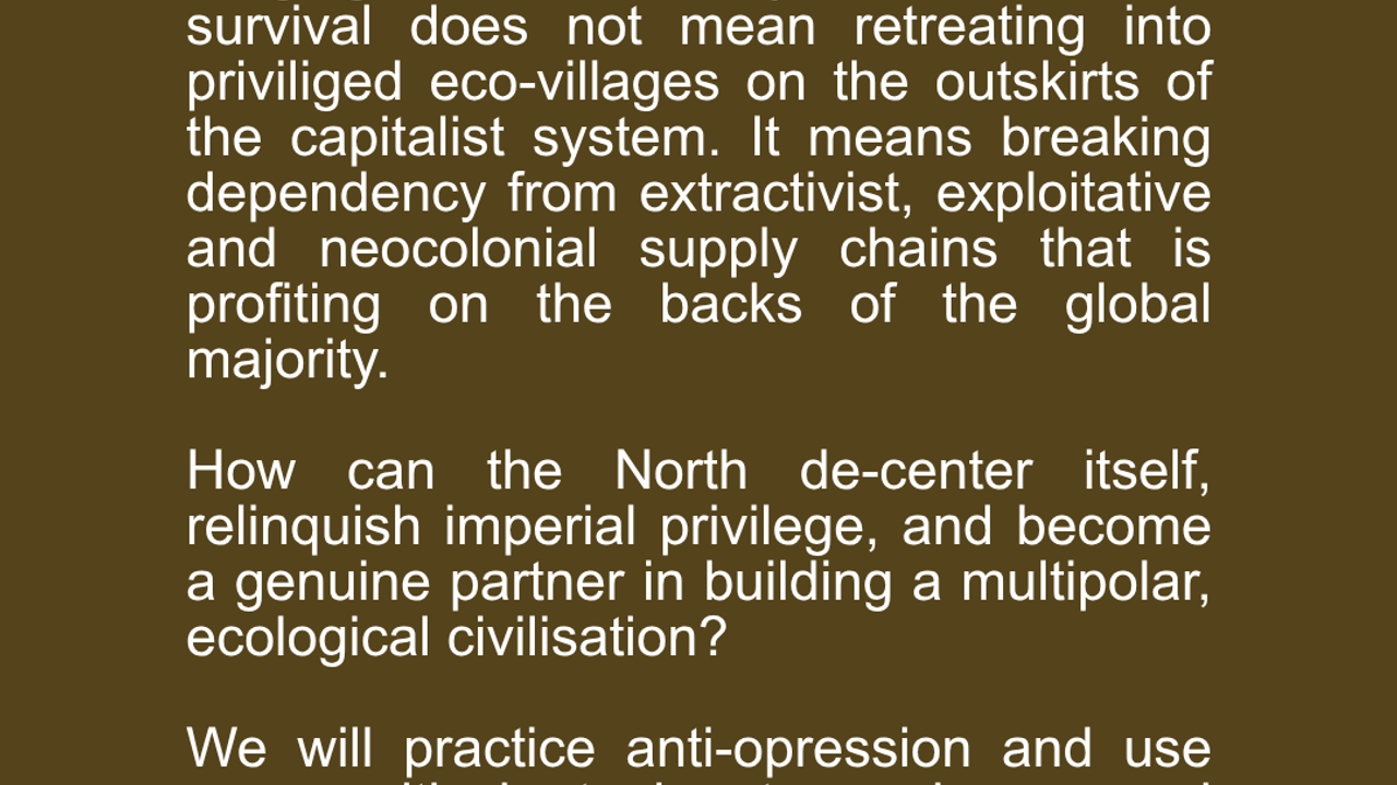 Delinking. Forging a community for collective survival does not mean retreating into priviliged eco-villages on the outskirts of the capitalist system. It means breaking dependency from extractivist, exploitative and neocolonial supply chains that is profiting on the backs of the global majority.   How can the North de-center itself, relinquish imperial privilege, and become a genuine partner in building a multipolar, ecological civilisation?  We will practice anti-opression and use power-critical tools to unlearn and deconstruct, while focusing on building a global, anti-colonial network for redistribution.