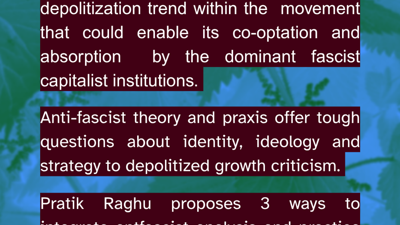 Sounds familiar? At first glance, degrowth very much shares these priorities with anti-fascism. However, there is a depolitization trend within the  movement that could enable its co-optation and absorption  by the dominant fascist capitalist institutions. Anti-fascist theory and praxis offer tough questions about identity, ideology and strategy to depolitized growth criticism. Pratik Raghu proposes 3 ways to integrate antfascist analysis and practice into post-gowth and degrowth: