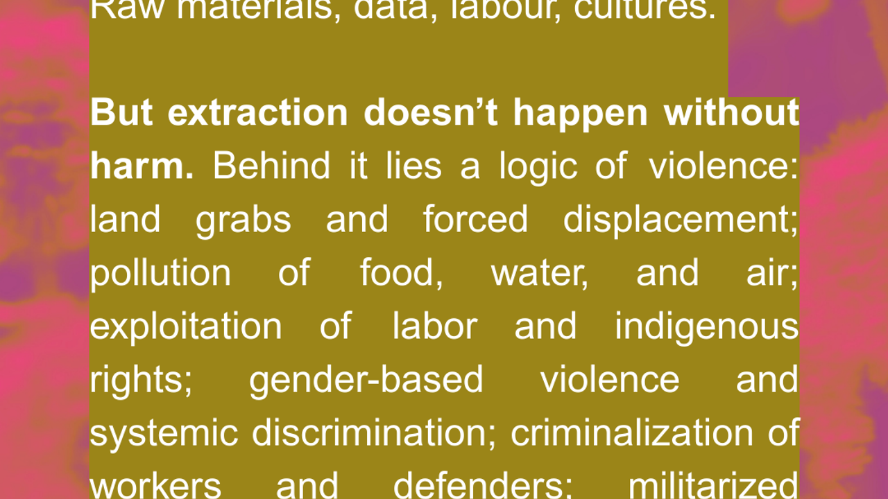 Nearly anything can be extracted: Raw materials, data, labour, cultures. But extraction doesn’t happen without harm. Behind it lies a logic of violence: land grabs and forced displacement; pollution of food, water, and air; exploitation of labor and indigenous rights; gender-based violence and systemic discrimination; criminalization of workers and defenders; militarized protection of corporate interests.  Source: FOE International