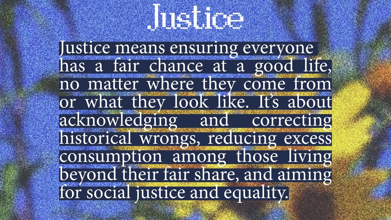 Justice. Justice means ensuring everyone has a fair chance at a good life, no matter where they come from or what they look like. It's about acknowledging and correcting historical wrongs, reducing excess consumption among those living beyond their fair share, and aiming for social justice and equality.