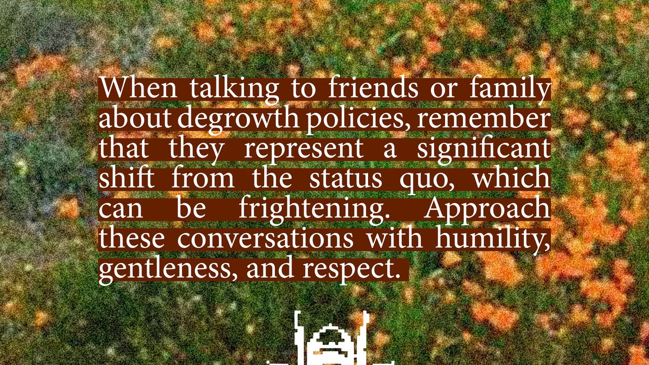 When talking to friends or family about degrowth policies, remember that they represent a significant shift from the status quo, which can be frightening. Approach these conversations with humility, gentleness, and respect.