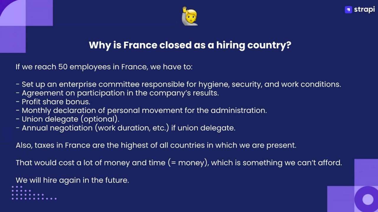 Why is France closed as a hiring country? If we reach 50 employees in France, we have to: set up an enterprise committee responsible for hygiene, security, and work conditions ; agreement on participation in the company's results ; profit shared bonus ; monthly declaration of personal movement for the administration ; union delegate (optional) ; annual negotiation (work duration, etc.) if union delegate. Also, taxes in France are the highest of all countries in which we are present. That would cost a lot of money and time (= money), which is something we can't afford. We will hire again in the future.