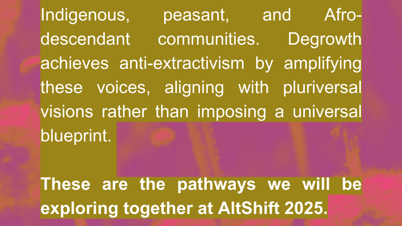 Anti-extractivism has long been led by Indigenous, peasant, and Afro-descendant communities. Degrowth achieves anti-extractivism by amplifying these voices, aligning with pluriversal visions rather than imposing a universal blueprint. [Source:](https://assets.nationbuilder.com/foe/pages/2562/attachments/original/1660621207/143_softcopy.pdf?1660621207#page=7) [Miriam Lang](https://www.cambridge.org/core/services/aop-cambridge-core/content/view/CEFCE899C62C46DABEF00FE82C5BAFE5/S0260210524000147a.pdf/degrowth-global-asymmetries-and-ecosocial-justice-decolonial-perspectives-from-latin-america.pdf)  **These are the pathways we will be exploring together at AltShift 2025.**