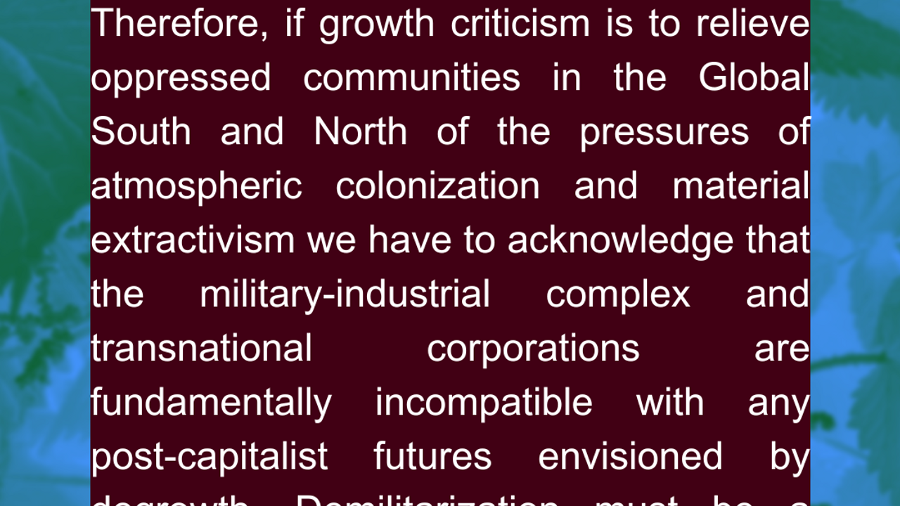 3) “Fascism is colonialism turned inward.”  Decolonization is, by definition, political. Therefore, if growth criticism is to relieve oppressed communities in the Global South and North of the pressures of atmospheric colonization and material extractivism we have to acknowledge that the military-industrial complex and transnational corporations are fundamentally incompatible with any post-capitalist futures envisioned by degrowth. Demilitarization must be a cornerstone of growth criticism. Source: Pratik Raghu