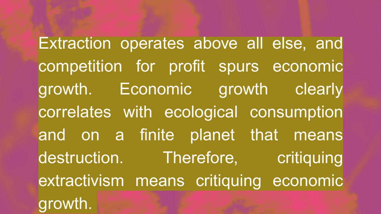 Extraction operates above all else, and competition for profit spurs economic growth. Economic growth clearly correlates with ecological consumption and on a finite planet that means destruction. Therefore, critiquing extractivism means critiquing economic growth.  Source FOE International