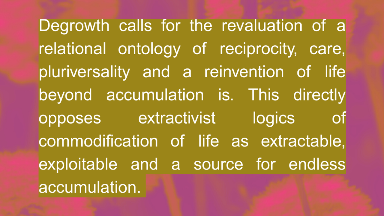 Degrowth calls for the revaluation of a relational ontology of reciprocity, care, pluriversality and a reinvention of life beyond accumulation. This directly opposes extractivist logics of commodification of life as extractable, exploitable and a source for endless accumulation.